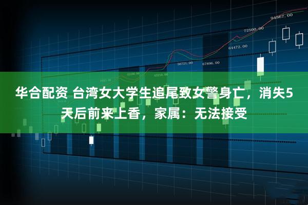 华合配资 台湾女大学生追尾致女警身亡，消失5天后前来上香，家属：无法接受