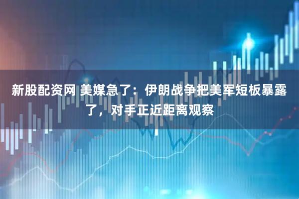 新股配资网 美媒急了：伊朗战争把美军短板暴露了，对手正近距离观察