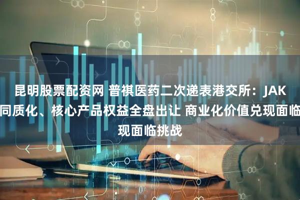 昆明股票配资网 普祺医药二次递表港交所：JAK赛道同质化、核心产品权益全盘出让 商业化价值兑现面临挑战