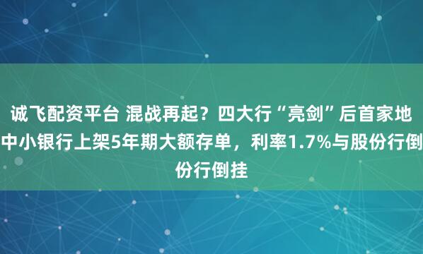 诚飞配资平台 混战再起？四大行“亮剑”后首家地方中小银行上架5年期大额存单，利率1.7%与股份行倒挂