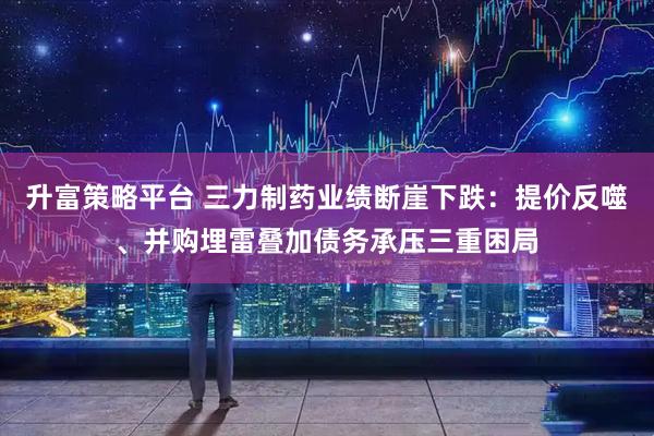 升富策略平台 三力制药业绩断崖下跌：提价反噬、并购埋雷叠加债务承压三重困局