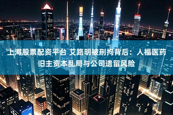 上海股票配资平台 艾路明被刑拘背后：人福医药旧主资本乱局与公司遗留风险