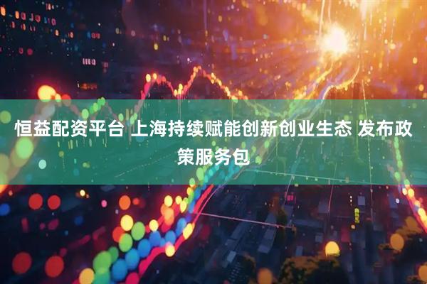 恒益配资平台 上海持续赋能创新创业生态 发布政策服务包
