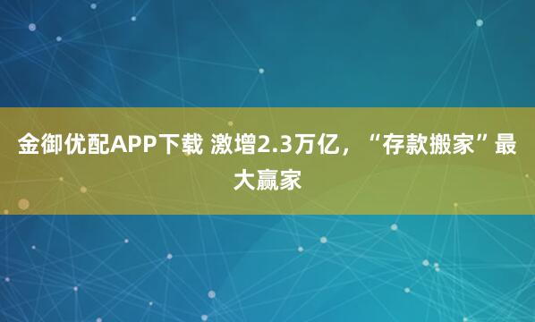 金御优配APP下载 激增2.3万亿，“存款搬家”最大赢家