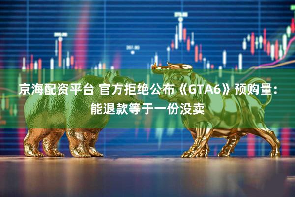 京海配资平台 官方拒绝公布《GTA6》预购量：能退款等于一份没卖