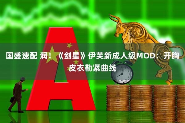 国盛速配 润！《剑星》伊芙新成人级MOD：开胸皮衣勒紧曲线