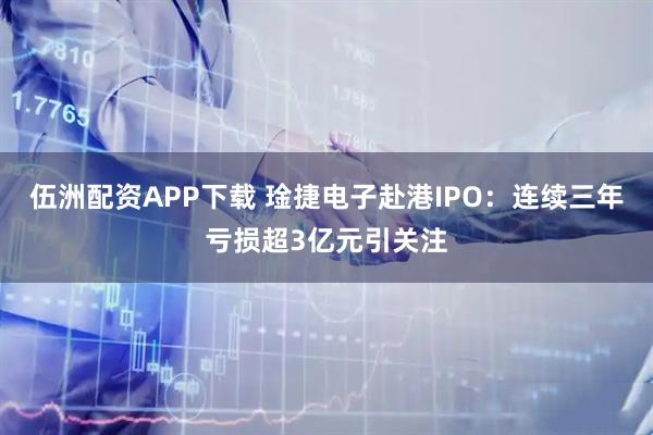 伍洲配资APP下载 琻捷电子赴港IPO：连续三年亏损超3亿元引关注