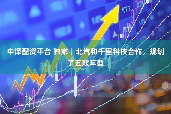 中泽配资平台 独家｜北汽和千里科技合作，规划了五款车型