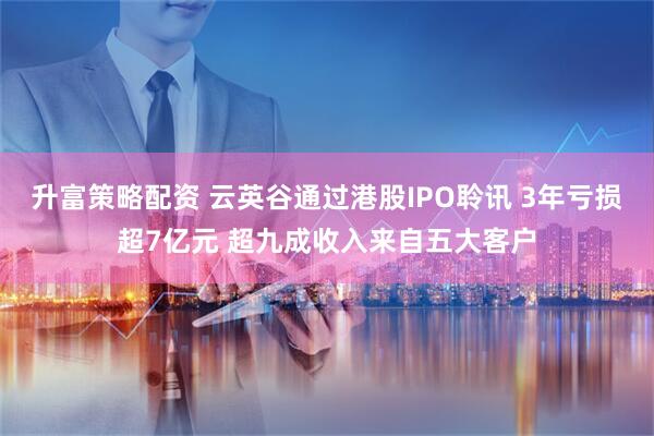 升富策略配资 云英谷通过港股IPO聆讯 3年亏损超7亿元 超九成收入来自五大客户
