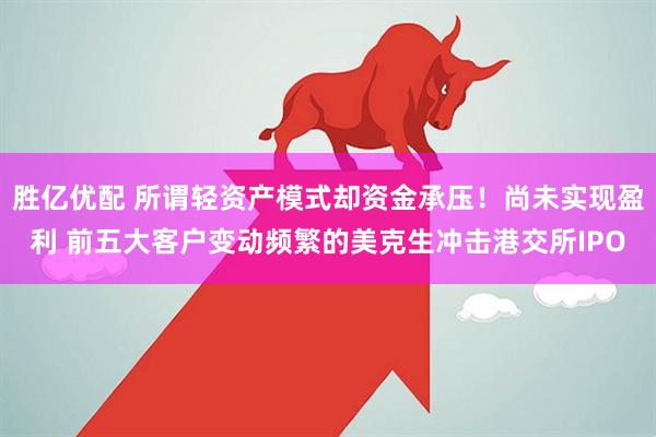 胜亿优配 所谓轻资产模式却资金承压！尚未实现盈利 前五大客户变动频繁的美克生冲击港交所IPO