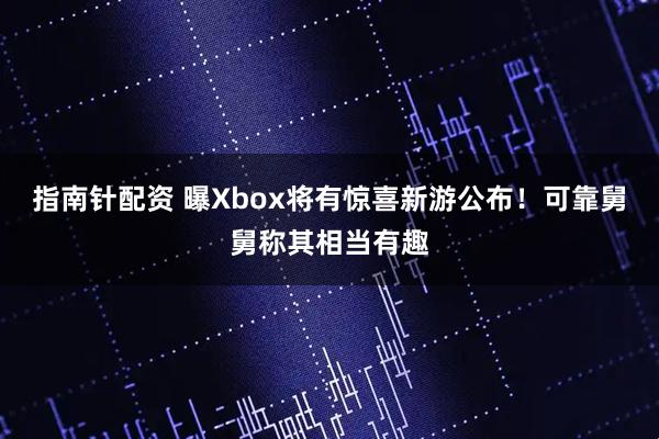 指南针配资 曝Xbox将有惊喜新游公布！可靠舅舅称其相当有趣
