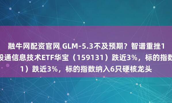 融牛网配资官网 GLM-5.3不及预期？智谱重挫15%！规模最大港股通信息技术ETF华宝（159131）跌近3%，标的指数纳入6只硬核龙头