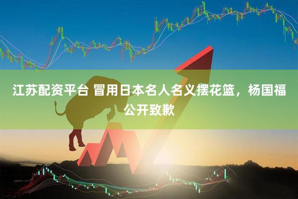 江苏配资平台 冒用日本名人名义摆花篮，杨国福公开致歉