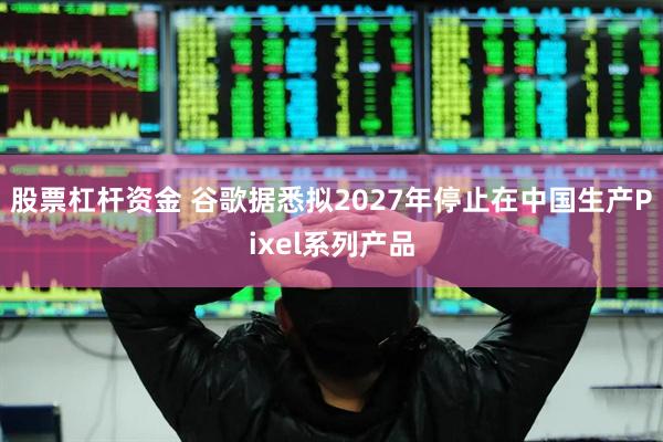 股票杠杆资金 谷歌据悉拟2027年停止在中国生产Pixel系列产品