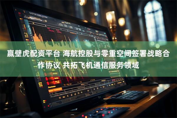 赢壁虎配资平台 海航控股与零重空间签署战略合作协议 共拓飞机通信服务领域