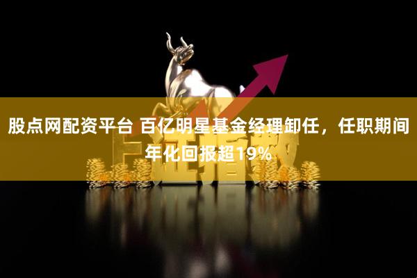 股点网配资平台 百亿明星基金经理卸任，任职期间年化回报超19%